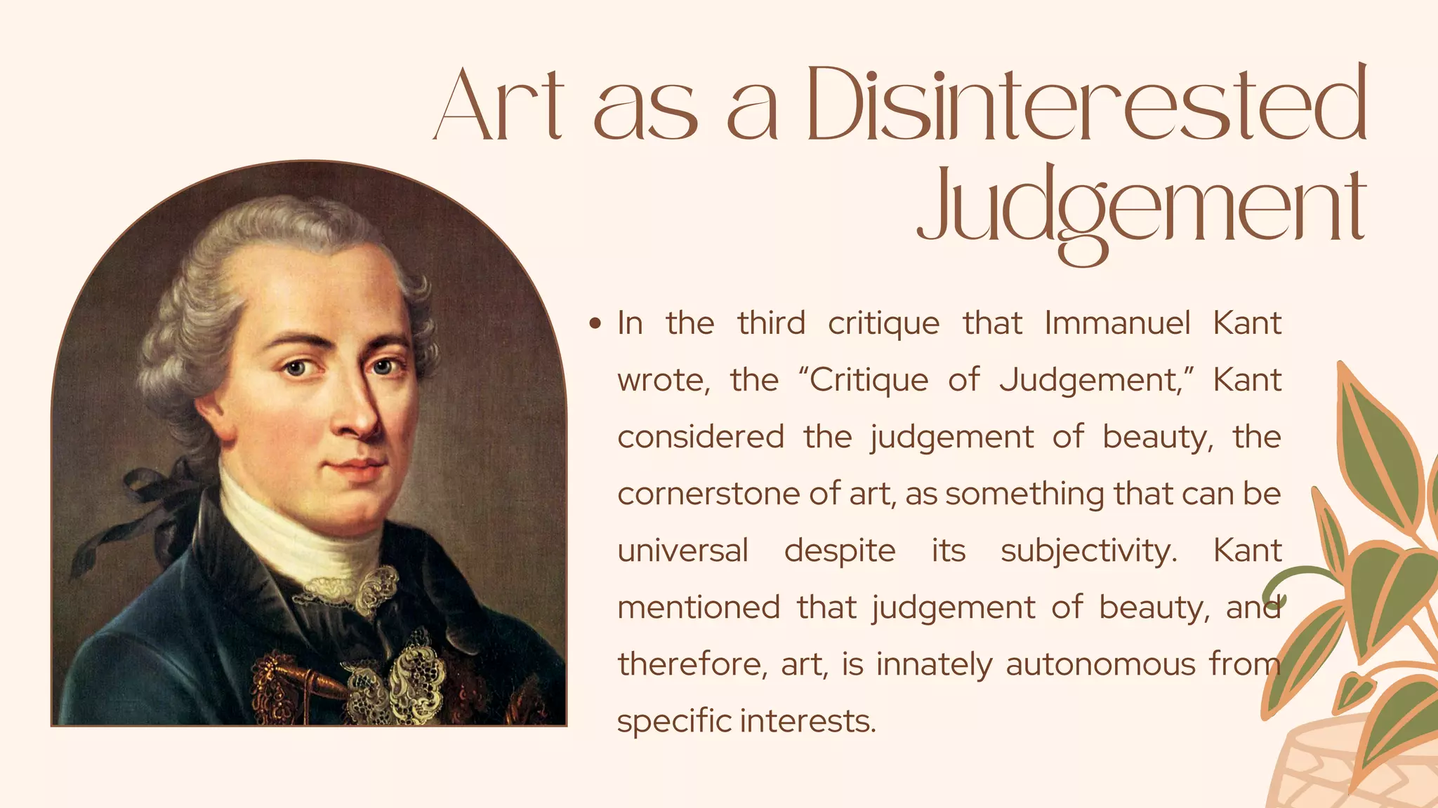 Art as a Disinterested
Judgement
In the third critique that Immanuel Kant
wrote, the “Critique of Judgement,” Kant
considered the judgement of beauty, the
cornerstone of art, as something that can be
universal despite its subjectivity. Kant
mentioned that judgement of beauty, and
therefore, art, is innately autonomous from
specific interests.
 