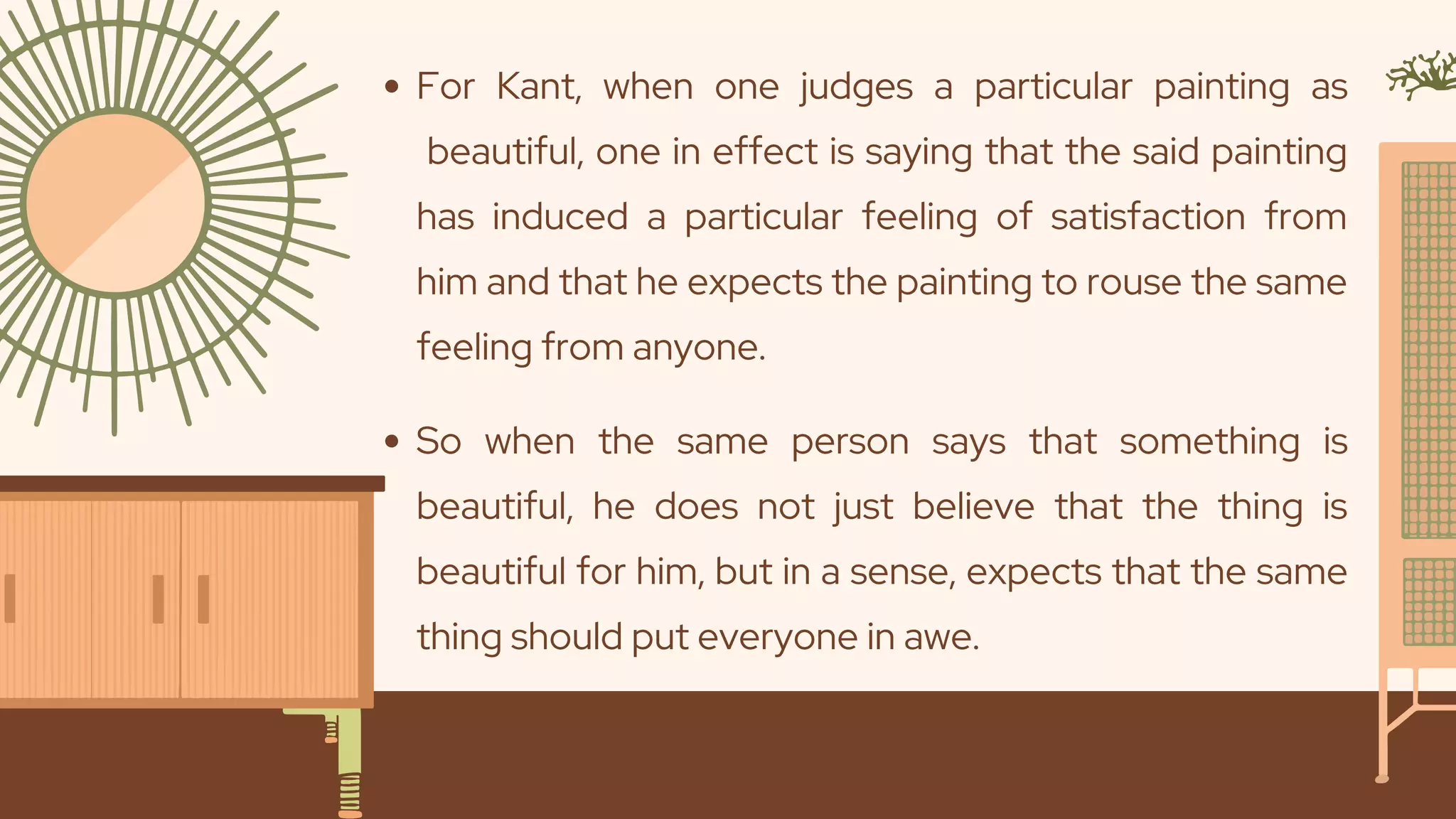 For Kant, when one judges a particular painting as
beautiful, one in effect is saying that the said painting
has induced a particular feeling of satisfaction from
him and that he expects the painting to rouse the same
feeling from anyone.
So when the same person says that something is
beautiful, he does not just believe that the thing is
beautiful for him, but in a sense, expects that the same
thing should put everyone in awe.
 