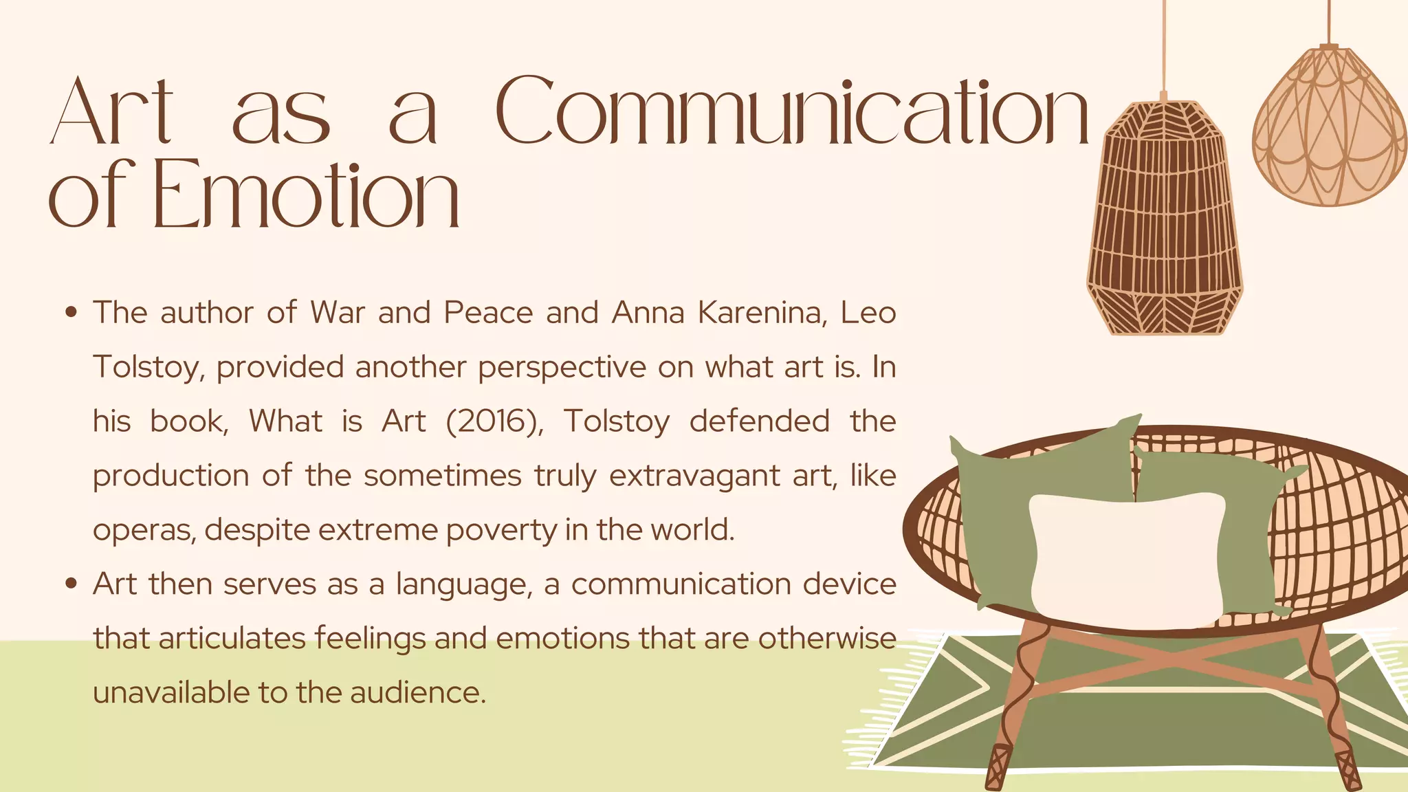 Art as a Communication
of Emotion
The author of War and Peace and Anna Karenina, Leo
Tolstoy, provided another perspective on what art is. In
his book, What is Art (2016), Tolstoy defended the
production of the sometimes truly extravagant art, like
operas, despite extreme poverty in the world.
Art then serves as a language, a communication device
that articulates feelings and emotions that are otherwise
unavailable to the audience.
 