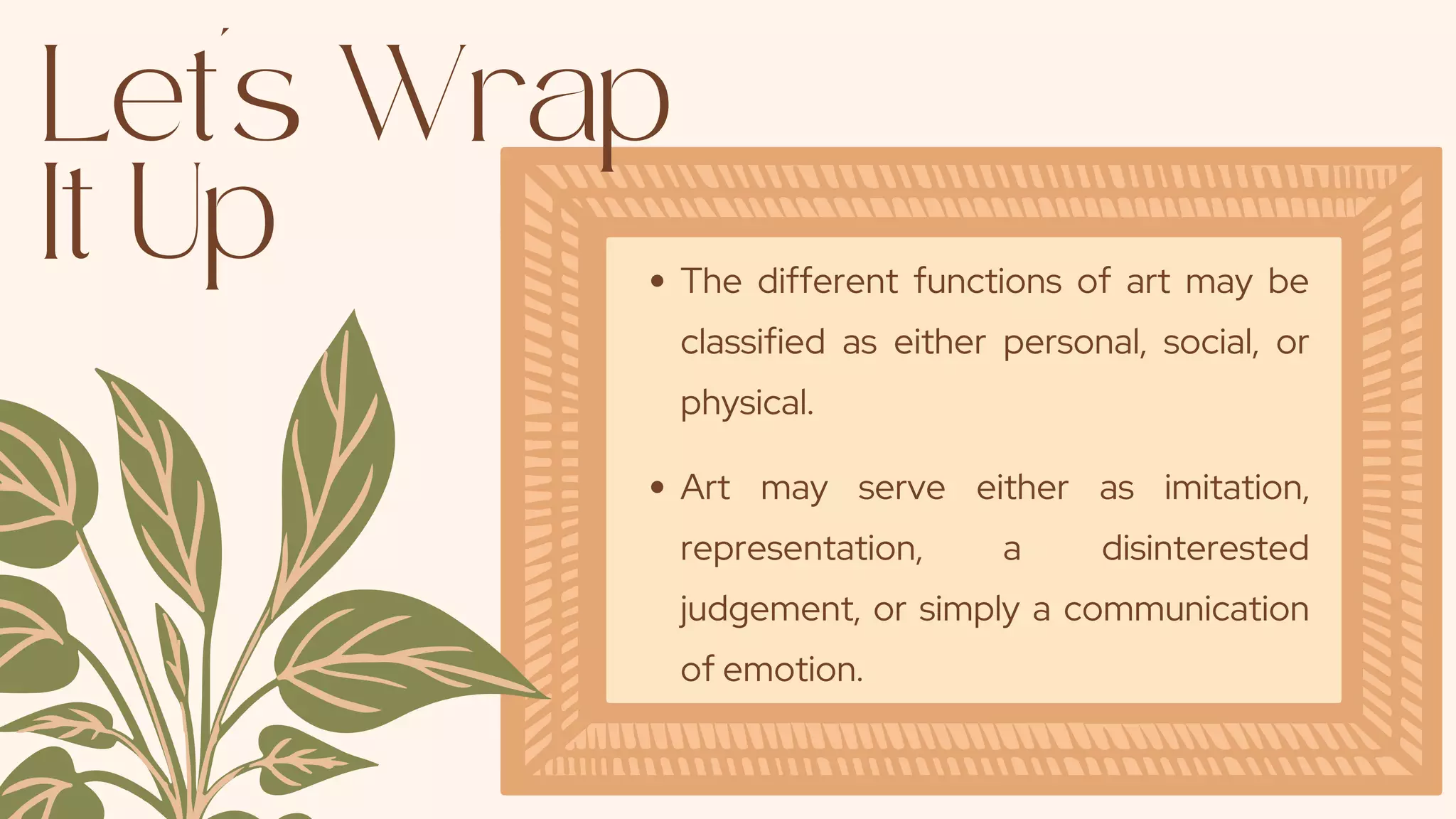 Let's Wrap
It Up
The different functions of art may be
classified as either personal, social, or
physical.
Art may serve either as imitation,
representation, a disinterested
judgement, or simply a communication
of emotion.
 