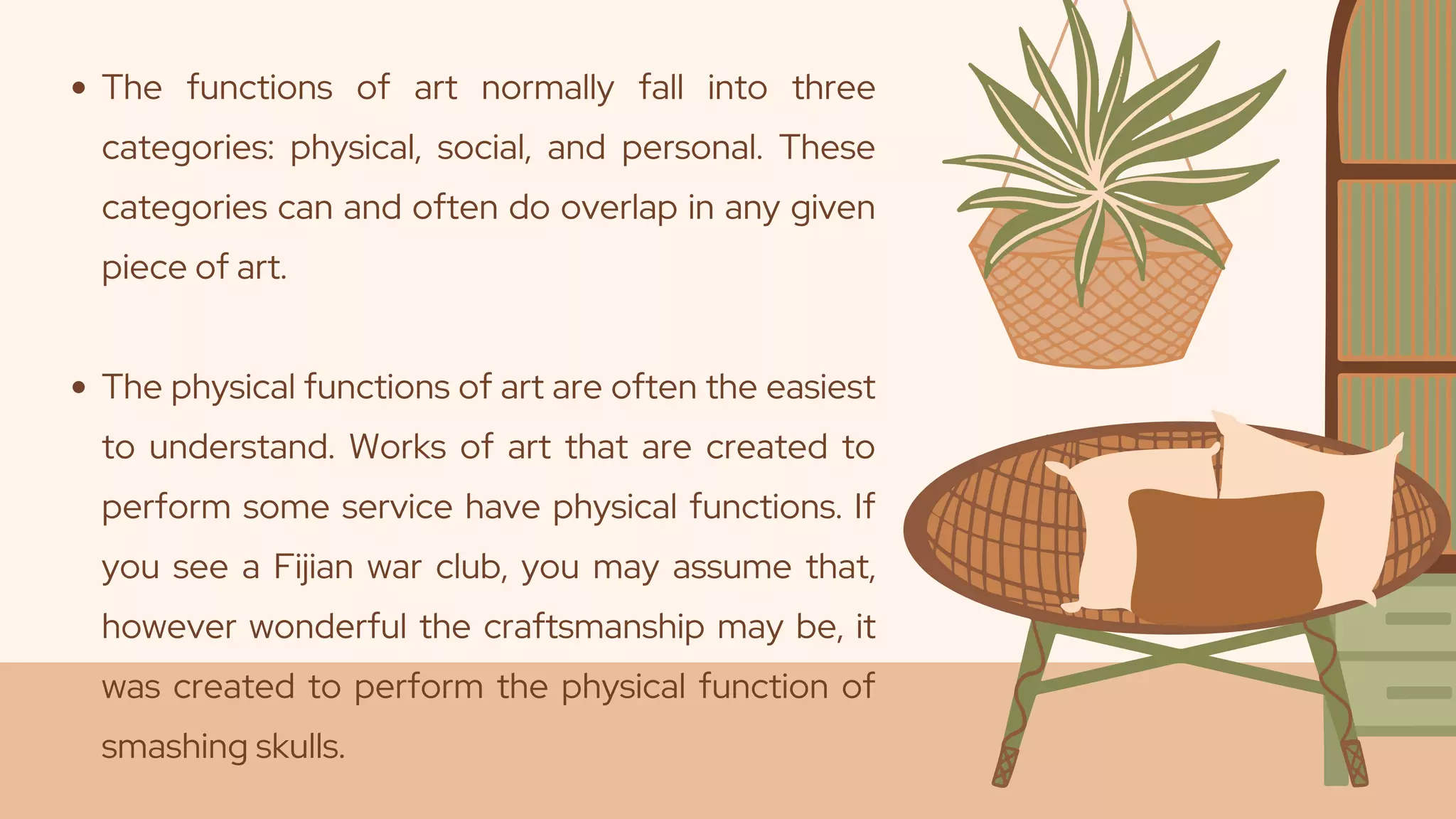 The functions of art normally fall into three
categories: physical, social, and personal. These
categories can and often do overlap in any given
piece of art.
The physical functions of art are often the easiest
to understand. Works of art that are created to
perform some service have physical functions. If
you see a Fijian war club, you may assume that,
however wonderful the craftsmanship may be, it
was created to perform the physical function of
smashing skulls.
 