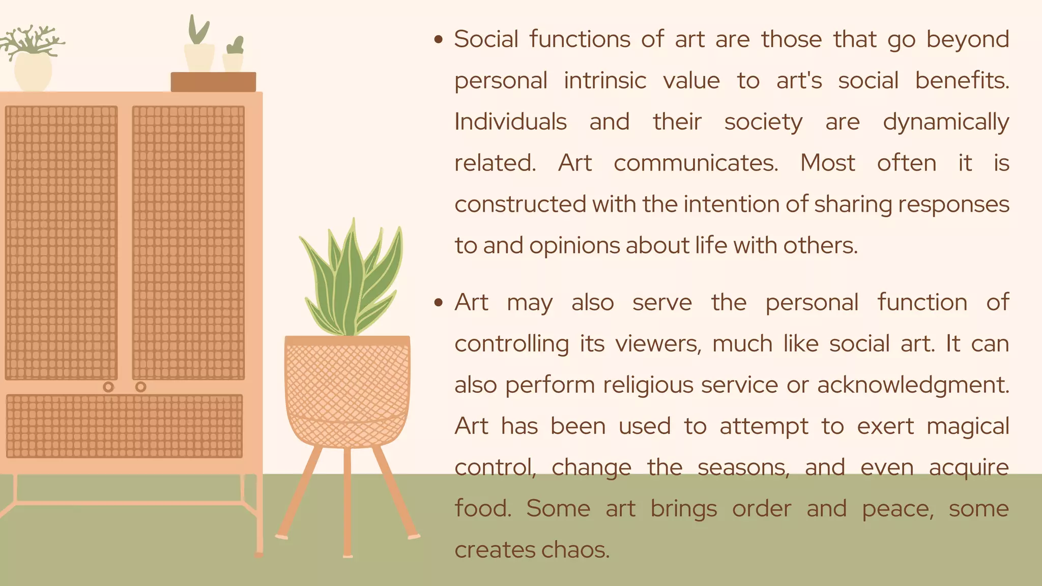Social functions of art are those that go beyond
personal intrinsic value to art's social benefits.
Individuals and their society are dynamically
related. Art communicates. Most often it is
constructed with the intention of sharing responses
to and opinions about life with others.
Art may also serve the personal function of
controlling its viewers, much like social art. It can
also perform religious service or acknowledgment.
Art has been used to attempt to exert magical
control, change the seasons, and even acquire
food. Some art brings order and peace, some
creates chaos.
 