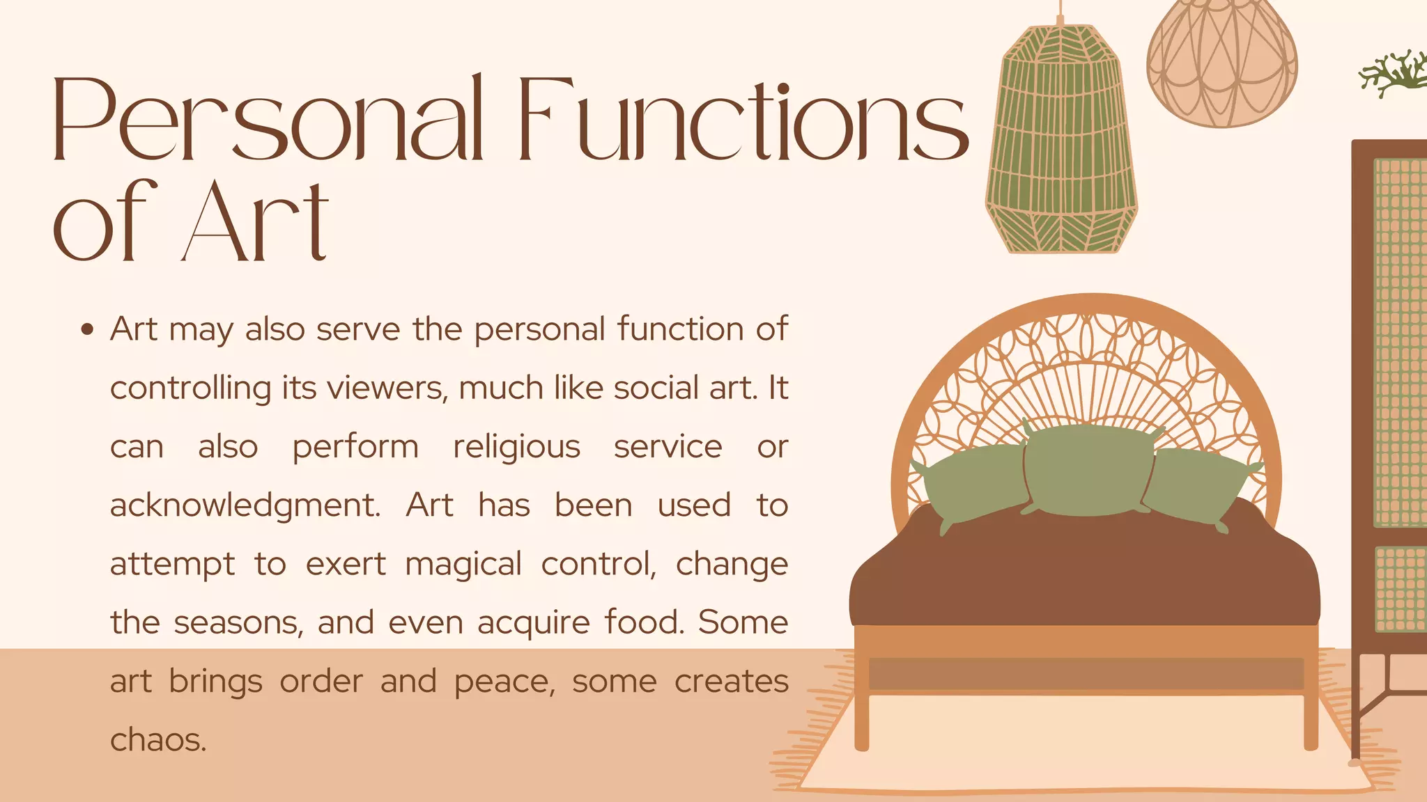 Personal Functions
of Art
Art may also serve the personal function of
controlling its viewers, much like social art. It
can also perform religious service or
acknowledgment. Art has been used to
attempt to exert magical control, change
the seasons, and even acquire food. Some
art brings order and peace, some creates
chaos.
 