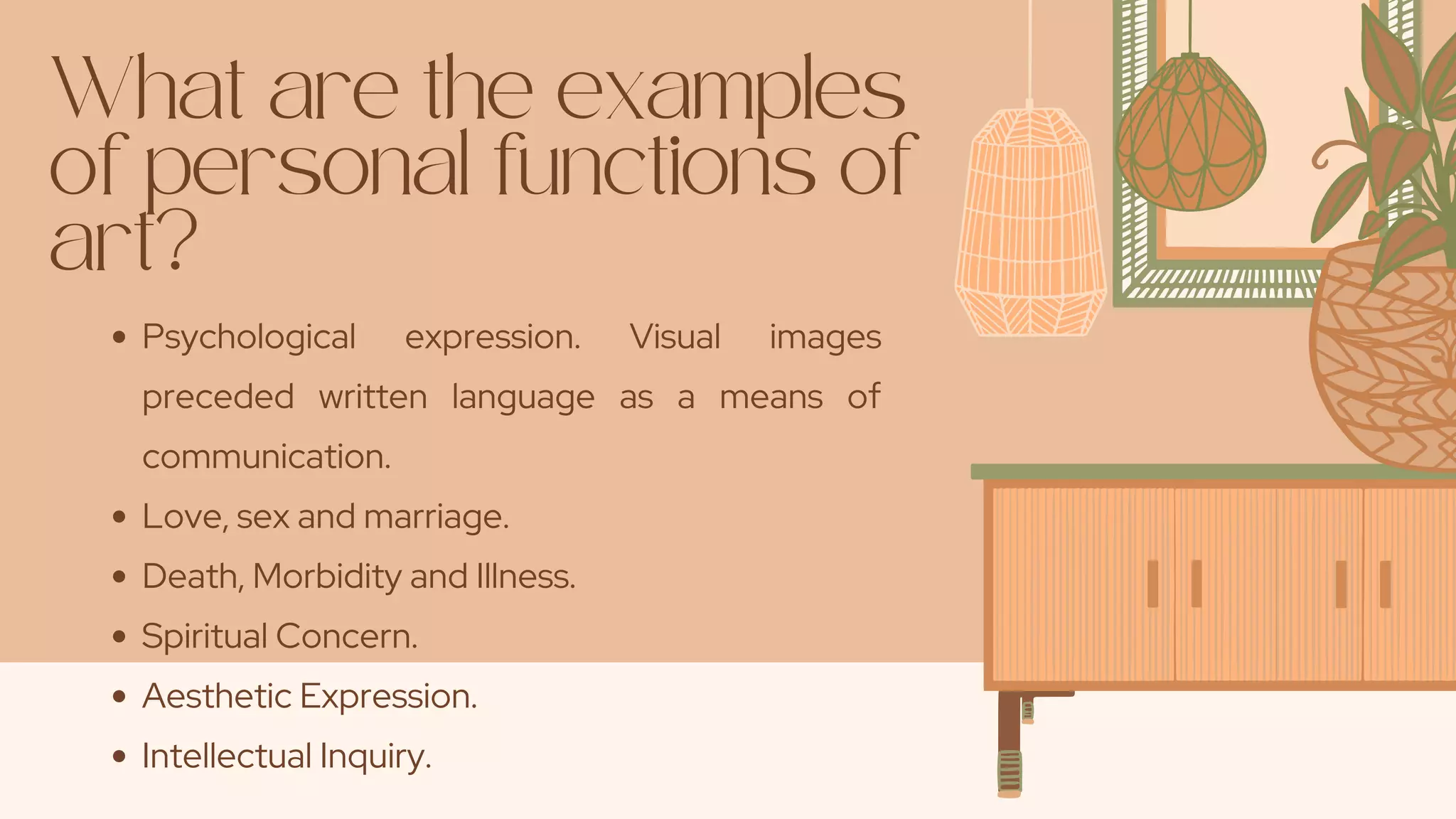 What are the examples
of personal functions of
art?
Psychological expression. Visual images
preceded written language as a means of
communication.
Love, sex and marriage.
Death, Morbidity and Illness.
Spiritual Concern.
Aesthetic Expression.
Intellectual Inquiry.
 