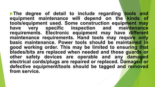 The degree of detail to include regarding tools and
equipment maintenance will depend on the kinds of
tools/equipment used. Some construction equipment may
have very specific inspection and maintenance
requirements. Electronic equipment may have different
maintenance requirements. Hand tools may require only
basic maintenance. Power tools should be maintained in
good working order. This may be limited to ensuring that
blades/bits are replaced when needed and those guards or
other safety devices are operable and any damaged
electrical cords/plugs are repaired or replaced. Damaged or
defective equipment/tools should be tagged and removed
from service.
 