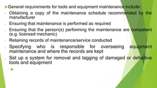 General requirements for tools and equipment maintenance include:
• Obtaining a copy of the maintenance schedule recommended by the
manufacturer
• Ensuring that maintenance is performed as required
• Ensuring that the person(s) performing the maintenance are competent
(e.g. licensed mechanic)
• Retaining records of maintenance/service conducted
• Specifying who is responsible for overseeing equipment
maintenance and where the records are kept
• Set up a system for removal and tagging of damaged or defective
tools and equipment

•
 