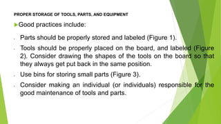 PROPER STORAGE OF TOOLS, PARTS, AND EQUIPMENT
Good practices include:
• Parts should be properly stored and labeled (Figure 1).
• Tools should be properly placed on the board, and labeled (Figure
2). Consider drawing the shapes of the tools on the board so that
they always get put back in the same position.
• Use bins for storing small parts (Figure 3).
• Consider making an individual (or individuals) responsible for the
good maintenance of tools and parts.
 