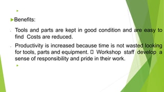 
Benefits:
• Tools and parts are kept in good condition and are easy to
find Costs are reduced.
• Productivity is increased because time is not wasted looking
for tools, parts and equipment. Workshop staff develop a
sense of responsibility and pride in their work.

 
