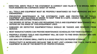 
 DIRECTION. WRITE TRUE IF THE STATEMENT IS CORRECT AND FALSE IF IT IS WRONG. WRITE
YOUR ANSWERS ON A SEPARATE SHEET OF PAPER.
1. ALL TOOLS AND EQUIPMENT MUST BE PROPERLY MAINTAINED SO THAT WORKERS ARE NOT
ENDANGERED.
2. PREVENTIVE MAINTENANCE IS THE SYSTEMATIC CARE AND PROTECTION OF TOOLS,
EQUIPMENT AND MACHINES IN ORDER TO KEEP THEM IN A SAFE, USABLE CONDITION, LIMIT
DOWNTIME AND EXTEND PRODUCTIVITY.
3. THE DEGREE OF DETAIL TO INCLUDE REGARDING TOOLS AND EQUIPMENT MAINTENANCE WILL
DEPEND ON THE KINDS OF TOOLS/EQUIPMENT USED.
4. DAMAGED OR DEFECTIVE EQUIPMENT/TOOLS SHOULD BE TAGGED AND REMOVED FROM
SERVICE.
5. MOST MANUFACTURERS CAN PROVIDE MAINTENANCE SCHEDULES FOR THEIR EQUIPMENT.
6. PROPERLY STORED TOOLS AND EQUIPMENT WILL BE EASY TO FIND WHEN NEEDED AND ARE
LESS LIKELY TO BE LOST.
7. USE BINS FOR STORING SMALL PARTS IS A GOOD PRACTICE ON PROPER STORAGE.
8. PRODUCTIVITY IS INCREASED BECAUSE TIME IS NOT LOST LOOKING FOR TOOLS, PARTS AND
EQUIPMENT IS ONE OF THE BENEFITS OF PROPER STORAGE.


 