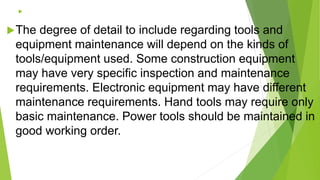 
The degree of detail to include regarding tools and
equipment maintenance will depend on the kinds of
tools/equipment used. Some construction equipment
may have very specific inspection and maintenance
requirements. Electronic equipment may have different
maintenance requirements. Hand tools may require only
basic maintenance. Power tools should be maintained in
good working order.
 