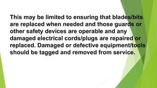 This may be limited to ensuring that blades/bits
are replaced when needed and those guards or
other safety devices are operable and any
damaged electrical cords/plugs are repaired or
replaced. Damaged or defective equipment/tools
should be tagged and removed from service.
 