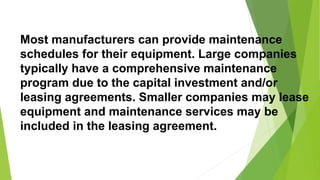 Most manufacturers can provide maintenance
schedules for their equipment. Large companies
typically have a comprehensive maintenance
program due to the capital investment and/or
leasing agreements. Smaller companies may lease
equipment and maintenance services may be
included in the leasing agreement.
 