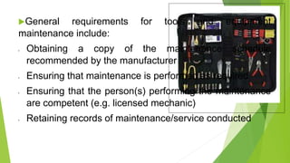 General requirements for tools and equipment
maintenance include:
• Obtaining a copy of the maintenance schedule
recommended by the manufacturer
• Ensuring that maintenance is performed as required
• Ensuring that the person(s) performing the maintenance
are competent (e.g. licensed mechanic)
• Retaining records of maintenance/service conducted
 