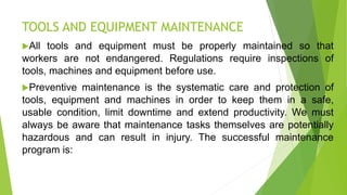 TOOLS AND EQUIPMENT MAINTENANCE
All tools and equipment must be properly maintained so that
workers are not endangered. Regulations require inspections of
tools, machines and equipment before use.
Preventive maintenance is the systematic care and protection of
tools, equipment and machines in order to keep them in a safe,
usable condition, limit downtime and extend productivity. We must
always be aware that maintenance tasks themselves are potentially
hazardous and can result in injury. The successful maintenance
program is:
 