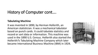 History of Computer cont….
Tabulating Machine
It was invented in 1890, by Herman Hollerith, an
American statistician. It w...