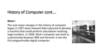 History of Computer cont….
Mark I
The next major changes in the history of computer
began in 1937 when Howard Aiken planne...