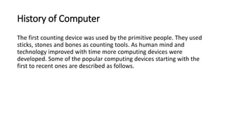 History of Computer
The first counting device was used by the primitive people. They used
sticks, stones and bones as coun...