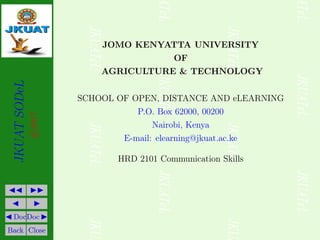 JKUAT
SODeL
©2017
JJ II
J I
J DocDoc I
Back Close
JOMO KENYATTA UNIVERSITY
OF
AGRICULTURE & TECHNOLOGY
SCHOOL OF OPEN, DISTANCE AND eLEARNING
P.O. Box 62000, 00200
Nairobi, Kenya
E-mail: elearning@jkuat.ac.ke
HRD 2101 Communication Skills
 