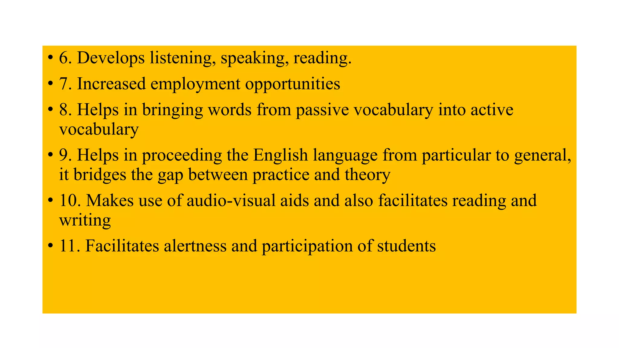 • 6. Develops listening, speaking, reading.
• 7. Increased employment opportunities
• 8. Helps in bringing words from passive vocabulary into active
vocabulary
• 9. Helps in proceeding the English language from particular to general,
it bridges the gap between practice and theory
• 10. Makes use of audio-visual aids and also facilitates reading and
writing
• 11. Facilitates alertness and participation of students
 