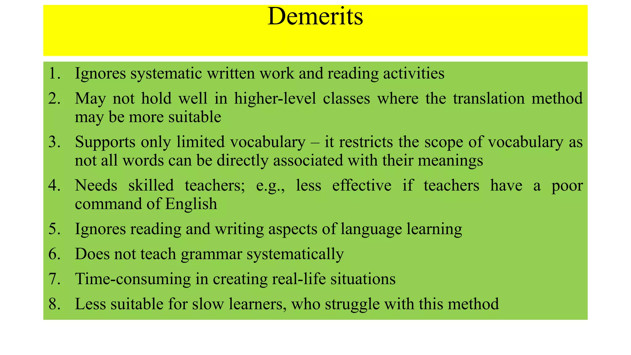 Demerits
1. Ignores systematic written work and reading activities
2. May not hold well in higher-level classes where the translation method
may be more suitable
3. Supports only limited vocabulary – it restricts the scope of vocabulary as
not all words can be directly associated with their meanings
4. Needs skilled teachers; e.g., less effective if teachers have a poor
command of English
5. Ignores reading and writing aspects of language learning
6. Does not teach grammar systematically
7. Time-consuming in creating real-life situations
8. Less suitable for slow learners, who struggle with this method
 