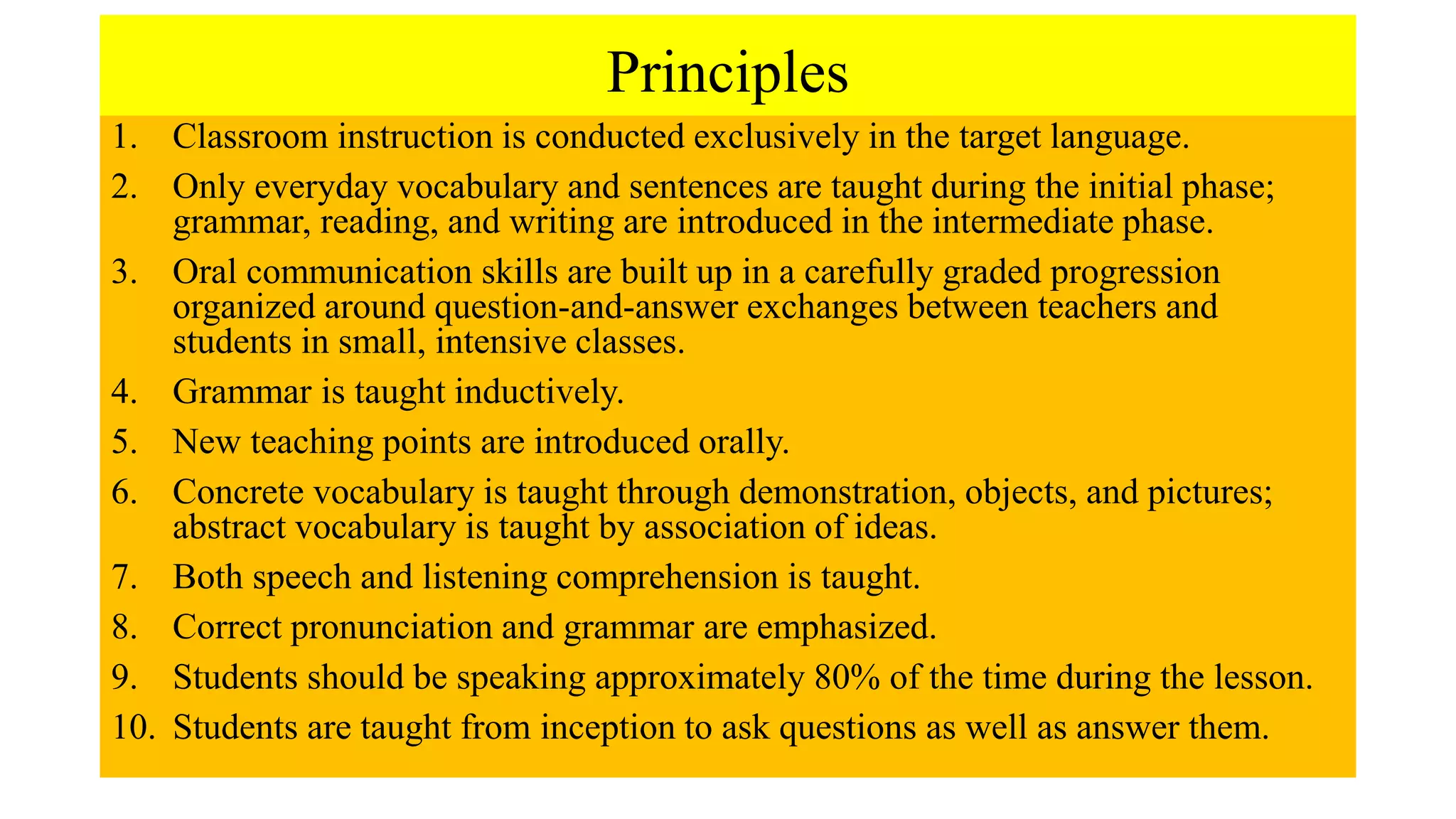 Principles
1. Classroom instruction is conducted exclusively in the target language.
2. Only everyday vocabulary and sentences are taught during the initial phase;
grammar, reading, and writing are introduced in the intermediate phase.
3. Oral communication skills are built up in a carefully graded progression
organized around question-and-answer exchanges between teachers and
students in small, intensive classes.
4. Grammar is taught inductively.
5. New teaching points are introduced orally.
6. Concrete vocabulary is taught through demonstration, objects, and pictures;
abstract vocabulary is taught by association of ideas.
7. Both speech and listening comprehension is taught.
8. Correct pronunciation and grammar are emphasized.
9. Students should be speaking approximately 80% of the time during the lesson.
10. Students are taught from inception to ask questions as well as answer them.
 