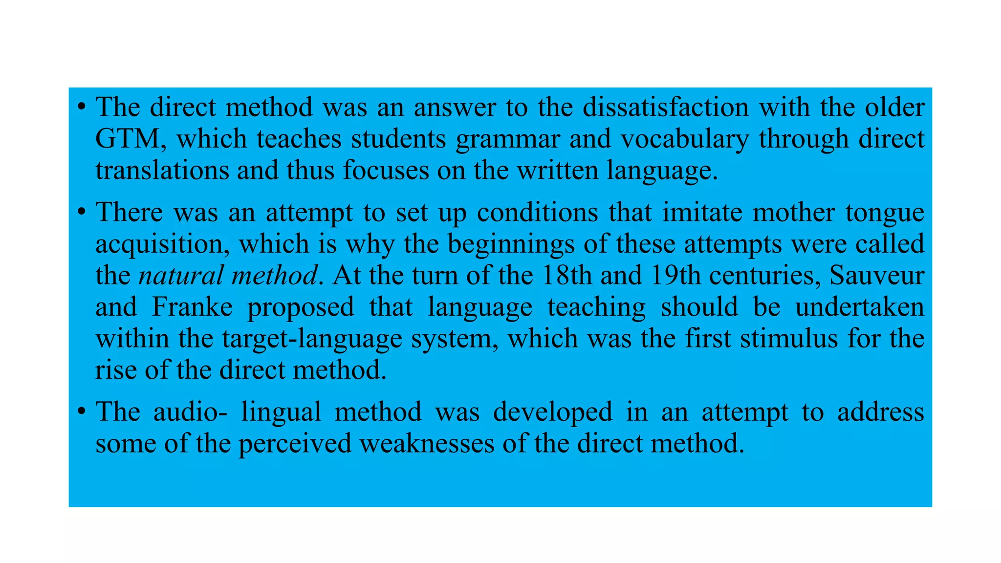 • The direct method was an answer to the dissatisfaction with the older
GTM, which teaches students grammar and vocabulary through direct
translations and thus focuses on the written language.
• There was an attempt to set up conditions that imitate mother tongue
acquisition, which is why the beginnings of these attempts were called
the natural method. At the turn of the 18th and 19th centuries, Sauveur
and Franke proposed that language teaching should be undertaken
within the target-language system, which was the first stimulus for the
rise of the direct method.
• The audio- lingual method was developed in an attempt to address
some of the perceived weaknesses of the direct method.
 