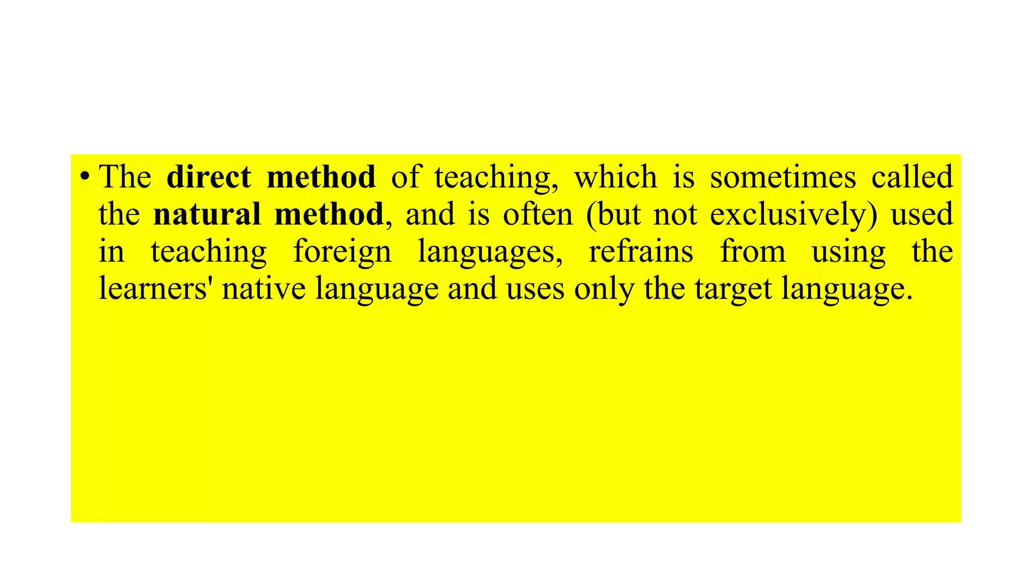 • The direct method of teaching, which is sometimes called
the natural method, and is often (but not exclusively) used
in teaching foreign languages, refrains from using the
learners' native language and uses only the target language.
 