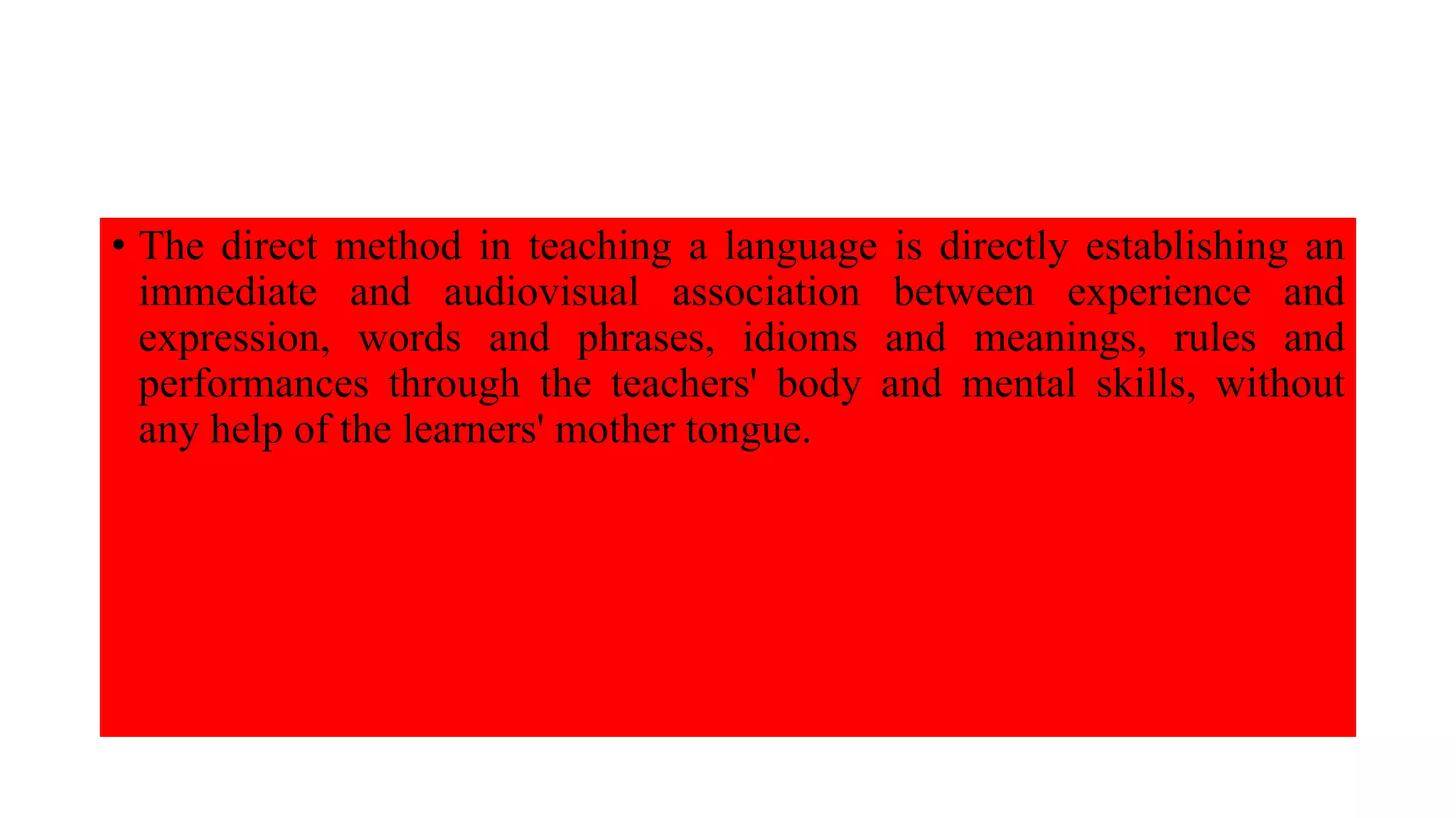 • The direct method in teaching a language is directly establishing an
immediate and audiovisual association between experience and
expression, words and phrases, idioms and meanings, rules and
performances through the teachers' body and mental skills, without
any help of the learners' mother tongue.
 