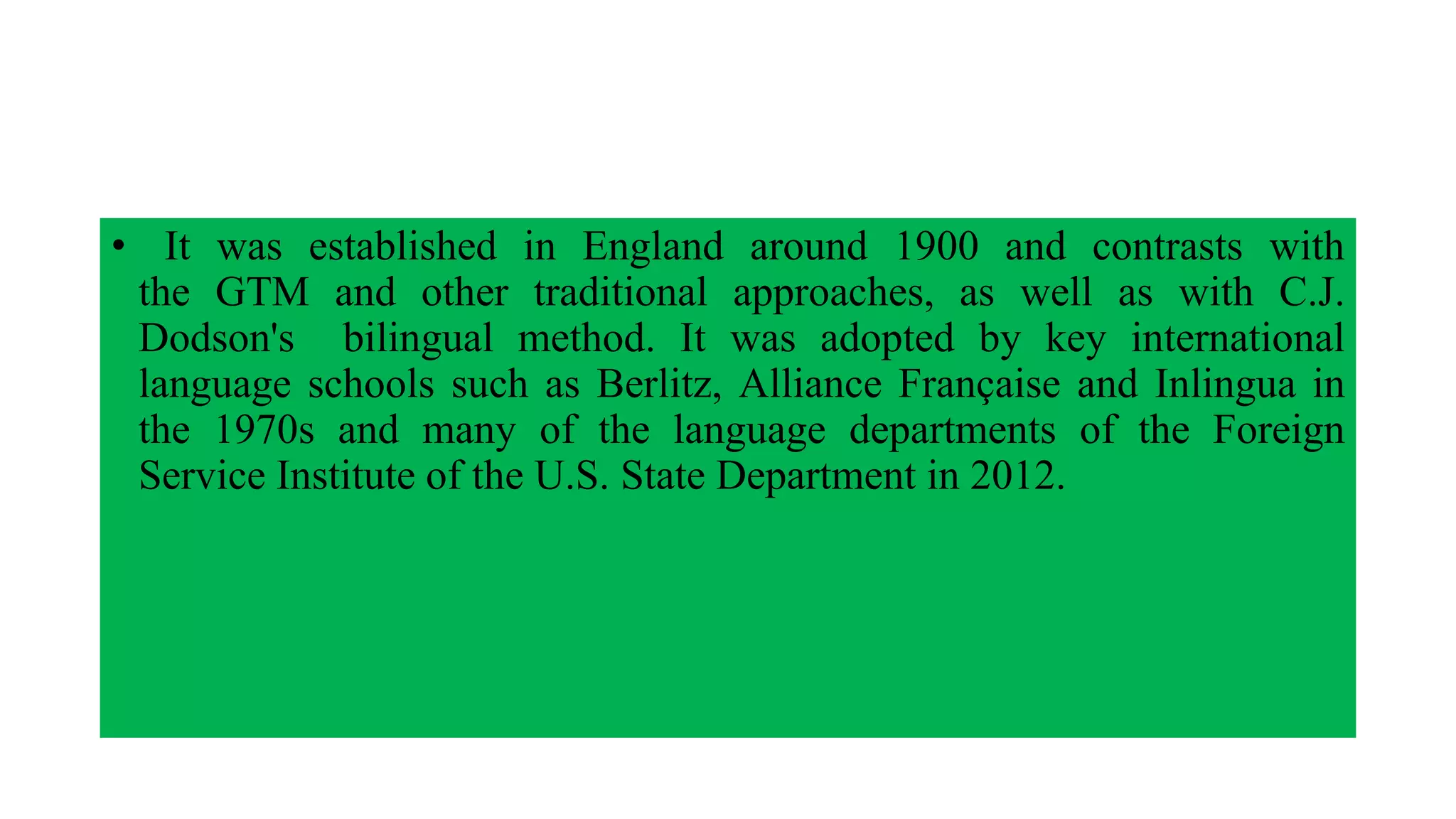 • It was established in England around 1900 and contrasts with
the GTM and other traditional approaches, as well as with C.J.
Dodson's bilingual method. It was adopted by key international
language schools such as Berlitz, Alliance Française and Inlingua in
the 1970s and many of the language departments of the Foreign
Service Institute of the U.S. State Department in 2012.
 