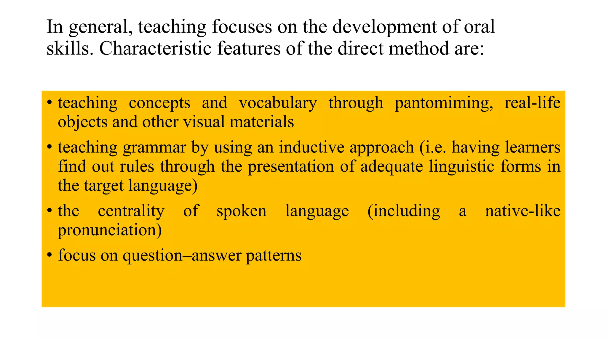In general, teaching focuses on the development of oral
skills. Characteristic features of the direct method are:
• teaching concepts and vocabulary through pantomiming, real-life
objects and other visual materials
• teaching grammar by using an inductive approach (i.e. having learners
find out rules through the presentation of adequate linguistic forms in
the target language)
• the centrality of spoken language (including a native-like
pronunciation)
• focus on question–answer patterns
 