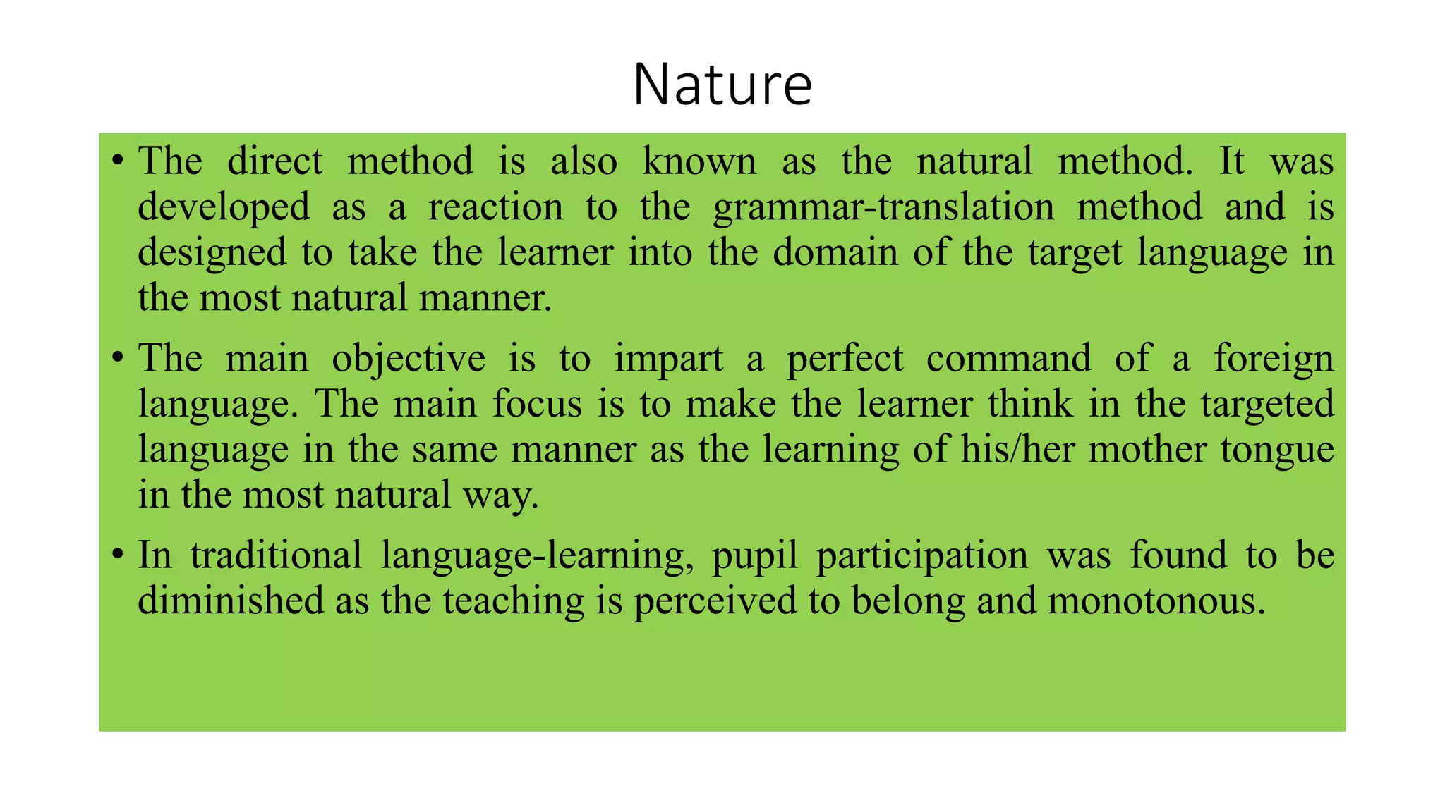 Nature
• The direct method is also known as the natural method. It was
developed as a reaction to the grammar-translation method and is
designed to take the learner into the domain of the target language in
the most natural manner.
• The main objective is to impart a perfect command of a foreign
language. The main focus is to make the learner think in the targeted
language in the same manner as the learning of his/her mother tongue
in the most natural way.
• In traditional language-learning, pupil participation was found to be
diminished as the teaching is perceived to belong and monotonous.
 
