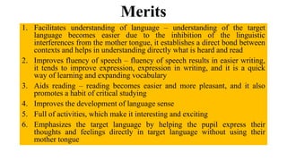 Merits
1. Facilitates understanding of language – understanding of the target
language becomes easier due to the inhibition of the linguistic
interferences from the mother tongue, it establishes a direct bond between
contexts and helps in understanding directly what is heard and read
2. Improves fluency of speech – fluency of speech results in easier writing,
it tends to improve expression, expression in writing, and it is a quick
way of learning and expanding vocabulary
3. Aids reading – reading becomes easier and more pleasant, and it also
promotes a habit of critical studying
4. Improves the development of language sense
5. Full of activities, which make it interesting and exciting
6. Emphasizes the target language by helping the pupil express their
thoughts and feelings directly in target language without using their
mother tongue
 