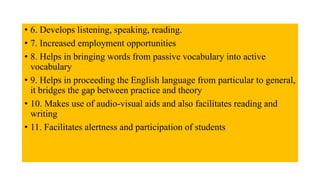 • 6. Develops listening, speaking, reading.
• 7. Increased employment opportunities
• 8. Helps in bringing words from passive vocabulary into active
vocabulary
• 9. Helps in proceeding the English language from particular to general,
it bridges the gap between practice and theory
• 10. Makes use of audio-visual aids and also facilitates reading and
writing
• 11. Facilitates alertness and participation of students
 