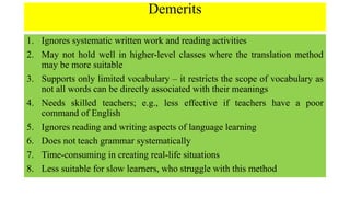 Demerits
1. Ignores systematic written work and reading activities
2. May not hold well in higher-level classes where the translation method
may be more suitable
3. Supports only limited vocabulary – it restricts the scope of vocabulary as
not all words can be directly associated with their meanings
4. Needs skilled teachers; e.g., less effective if teachers have a poor
command of English
5. Ignores reading and writing aspects of language learning
6. Does not teach grammar systematically
7. Time-consuming in creating real-life situations
8. Less suitable for slow learners, who struggle with this method
 