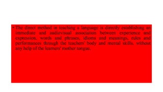 • The direct method in teaching a language is directly establishing an
immediate and audiovisual association between experience and
expression, words and phrases, idioms and meanings, rules and
performances through the teachers' body and mental skills, without
any help of the learners' mother tongue.
 