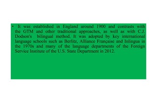 • It was established in England around 1900 and contrasts with
the GTM and other traditional approaches, as well as with C.J.
Dodson's bilingual method. It was adopted by key international
language schools such as Berlitz, Alliance Française and Inlingua in
the 1970s and many of the language departments of the Foreign
Service Institute of the U.S. State Department in 2012.
 