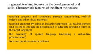 In general, teaching focuses on the development of oral
skills. Characteristic features of the direct method are:
• teaching concepts and vocabulary through pantomiming, real-life
objects and other visual materials
• teaching grammar by using an inductive approach (i.e. having learners
find out rules through the presentation of adequate linguistic forms in
the target language)
• the centrality of spoken language (including a native-like
pronunciation)
• focus on question–answer patterns
 