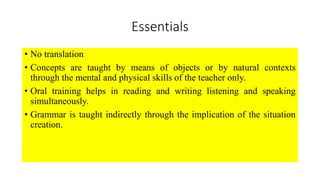 Essentials
• No translation
• Concepts are taught by means of objects or by natural contexts
through the mental and physical skills of the teacher only.
• Oral training helps in reading and writing listening and speaking
simultaneously.
• Grammar is taught indirectly through the implication of the situation
creation.
 