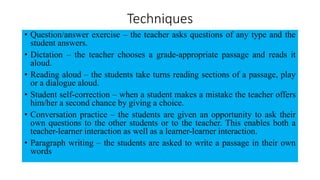 Techniques
• Question/answer exercise – the teacher asks questions of any type and the
student answers.
• Dictation – the teacher chooses a grade-appropriate passage and reads it
aloud.
• Reading aloud – the students take turns reading sections of a passage, play
or a dialogue aloud.
• Student self-correction – when a student makes a mistake the teacher offers
him/her a second chance by giving a choice.
• Conversation practice – the students are given an opportunity to ask their
own questions to the other students or to the teacher. This enables both a
teacher-learner interaction as well as a learner-learner interaction.
• Paragraph writing – the students are asked to write a passage in their own
words
 