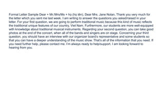 Formal Letter Sample Dear + Mr./Mrs/Ms + họ (họ tên), Dear Mrs. Jane Nolan, Thank you very much for
the letter which you sent me last week. I am writing to answer the questions you asked/raised in your
letter. For your first question, we are going to perform traditional music because this kind of music reflects
the traditional unique features of our country, Viet Nam. Furthermore, our students are more well-equipped
with knowledge about traditional musical instruments. Regarding your second question, you can take good
photos at the end of the concert, when all of the bands and singers are on stage. Concerning your third
question, you should have an interview with our organizer board’s representative and some students so
that you can have a deeper understanding of the music show. That’s all of the information that you need. If
you need further help, please contact me. I’m always ready to help/support. I am looking forward to
hearing from you.
 