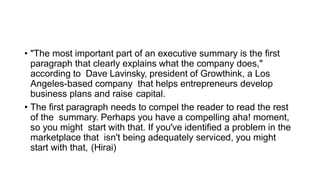 • "The most important part of an executive summary is the first
paragraph that clearly explains what the company does,"
according to Dave Lavinsky, president of Growthink, a Los
Angeles-based company that helps entrepreneurs develop
business plans and raise capital.
• The first paragraph needs to compel the reader to read the rest
of the summary. Perhaps you have a compelling aha! moment,
so you might start with that. If you've identified a problem in the
marketplace that isn't being adequately serviced, you might
start with that, (Hirai)
 