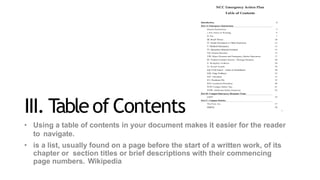 III. T
ableof Contents
• Using a table of contents in your document makes it easier for the reader
to navigate.
• is a list, usually found on a page before the start of a written work, of its
chapter or section titles or brief descriptions with their commencing
page numbers. Wikipedia
 