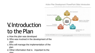 V
.Introduction
to thePlan
a.How the plan was developed
b. Who was involved in the development of the
plan
c.Who will manage the implementation of the
plan
d. Other information that is important to the
 