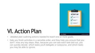 VI.Action Plan
• detailed plan outlining actions needed to reach one or more goals.
• help you finish activities in a sensible order, and they help you ensure that you
don't miss any key steps. Also, because you can see each task laid out, you
can quickly decide which tasks you'll delegate or outsource, and which tasks
you may be able to ignore.
 