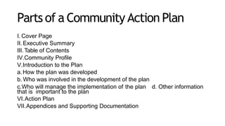 Parts of a Community Action Plan
I. Cover Page
II. Executive Summary
III. Table of Contents
IV.Community Profile
V.Introduction to the Plan
a.How the plan was developed
b. Who was involved in the development of the plan
c.Who will manage the implementation of the plan d. Other information
that is important to the plan
VI.Action Plan
VII.Appendices and Supporting Documentation
 