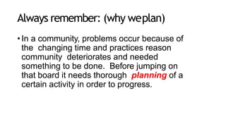 Always remember: (why weplan)
•In a community, problems occur because of
the changing time and practices reason
community deteriorates and needed
something to be done. Before jumping on
that board it needs thorough planning of a
certain activity in order to progress.
 