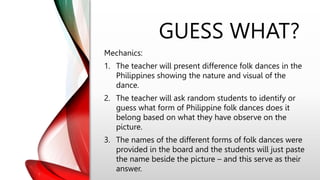 GUESS WHAT?
Mechanics:
1. The teacher will present difference folk dances in the
Philippines showing the nature and visual of the
dance.
2. The teacher will ask random students to identify or
guess what form of Philippine folk dances does it
belong based on what they have observe on the
picture.
3. The names of the different forms of folk dances were
provided in the board and the students will just paste
the name beside the picture – and this serve as their
answer.
 