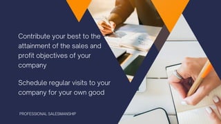 Contribute your best to the
attainment of the sales and
profit objectives of your
company
Schedule regular visits to your
company for your own good
PROFESSIONAL SALESMANSHIP
 