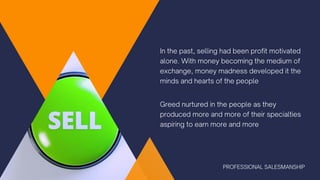 In the past, selling had been profit motivated
alone. With money becoming the medium of
exchange, money madness developed it the
minds and hearts of the people
Greed nurtured in the people as they
produced more and more of their specialties
aspiring to earn more and more
PROFESSIONAL SALESMANSHIP
 