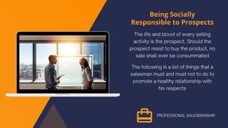 Being Socially
Responsible to Prospects
The life and blood of every selling
activity is the prospect. Should the
prospect resist to buy the product, no
sale shall ever be consummated
The following is a list of things that a
salesman must and must not to do to
promote a healthy relationship with
his respects
PROFESSIONAL SALESMANSHIP
 